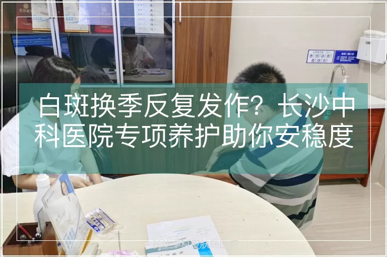 白斑换季反复发作？长沙中科医院专项养护助你安稳度过换季期
