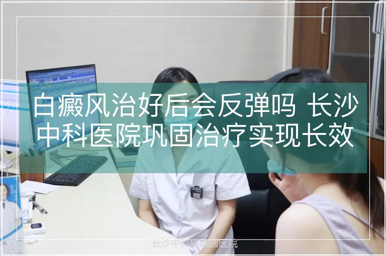 白癜风治好后会反弹吗 长沙中科医院巩固治疗实现长效稳定