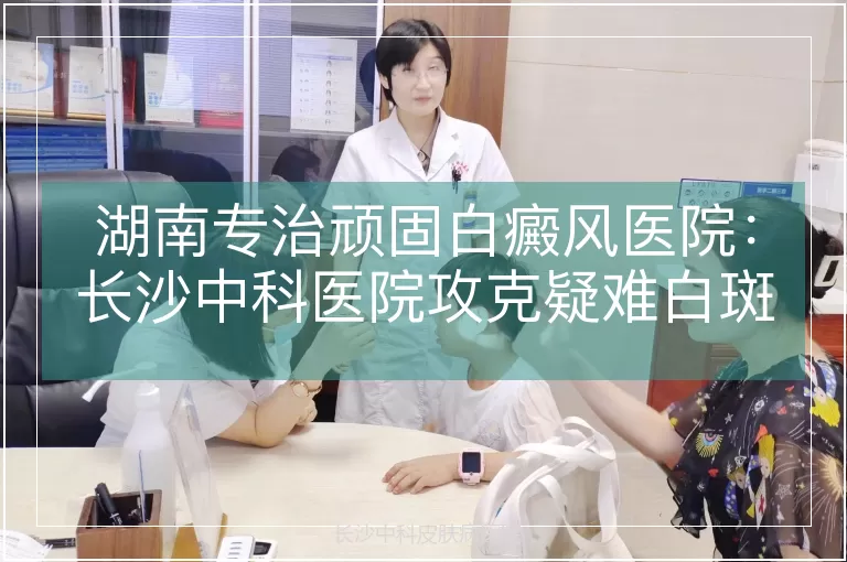 湖南专治顽固白癜风医院：长沙中科医院攻克疑难白斑