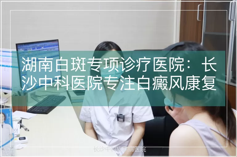 湖南白斑专项诊疗医院：长沙中科医院专注白癜风康复