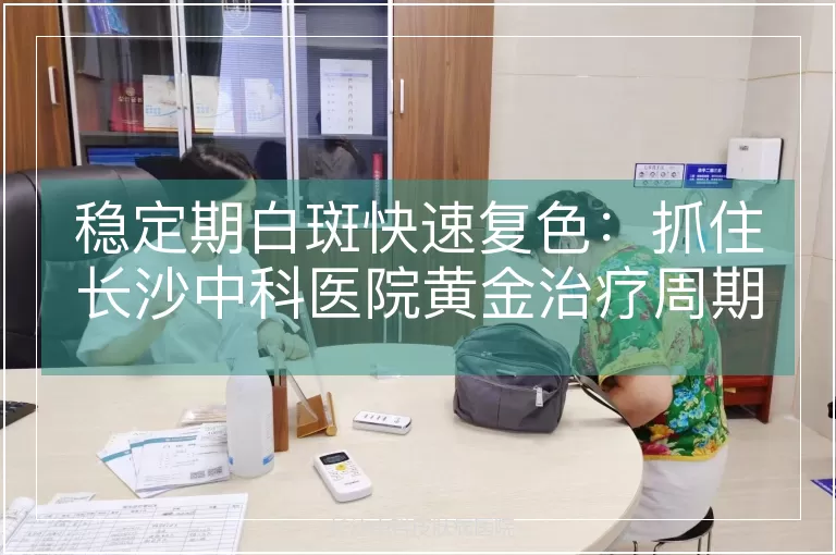 稳定期白斑快速复色：抓住长沙中科医院黄金治疗周期