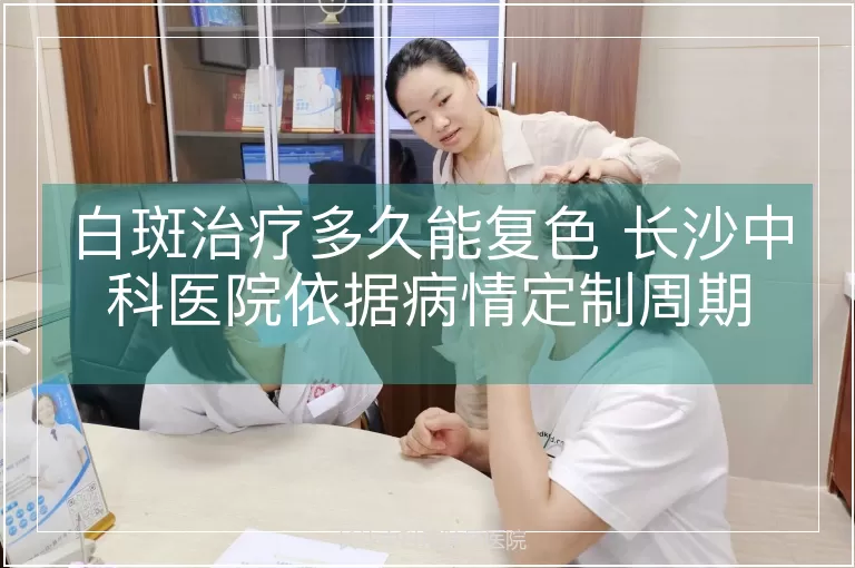 白斑治疗多久能复色 长沙中科医院依据病情定制周期
